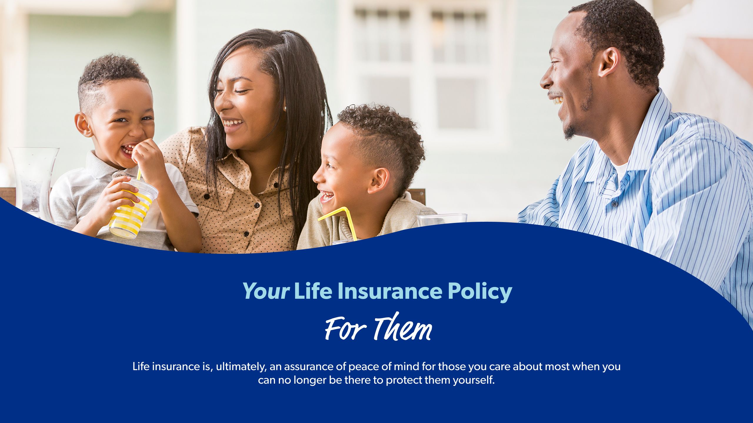 Your Life Insurance Policy — For Them Life insurance is, ultimately, an assurance of peace of mind for those you care about most when you can no longer be there to protect them yourself. 
